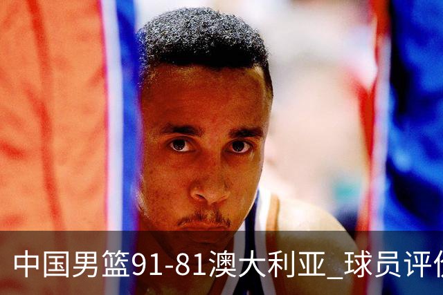 中国男篮91-81澳大利亚 球员评价：6人优秀，4人及格，2人低迷